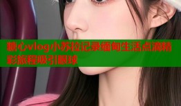 糖心vlog小苏拉记录缅甸生活点滴精彩旅程吸引眼球