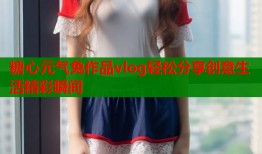 糖心元气兔作品vlog轻松分享创意生活精彩瞬间