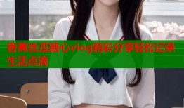 香蕉丝瓜糖心vlog精彩分享轻松记录生活点滴