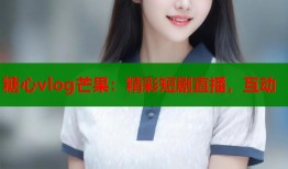 糖心vlog芒果：精彩短剧直播，互动