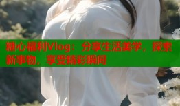 糖心福利Vlog：分享生活美学，探索新事物，享受精彩瞬间