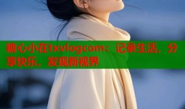 糖心小在txvlogcom：记录生活，分享快乐，发现新视界