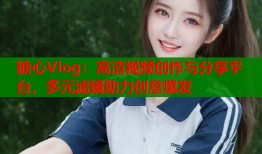 糖心Vlog：高清视频创作与分享平台，多元滤镜助力创意爆发