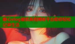 糖心vlog被抓真相揭秘平台助你轻松记录生活