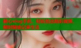 糖心vlog手机，轻松拍出精彩视频，随时随地记录生活