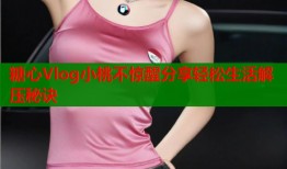 糖心Vlog小桃不惊醒分享轻松生活解压秘诀