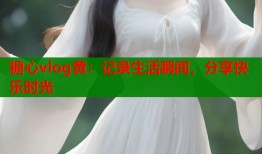 糖心vlog黄：记录生活瞬间，分享快乐时光