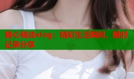 糖心精选vlog：精彩生活瞬间，随时记录分享