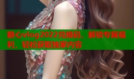 糖心vlog2022兑换码，解锁专属福利，轻松获取独家内容