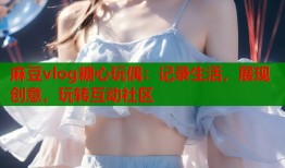 麻豆vlog糖心玩偶：记录生活，展现创意，玩转互动社区