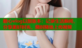 糖心vlog以前版本：记录生活瞬间，分享美好时光，随时随地上传视频