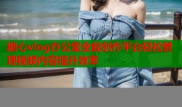 糖心vlog办公室全能创作平台轻松管理视频内容提升效率