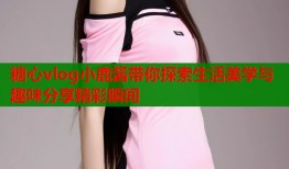 糖心vlog小鹿酱带你探索生活美学与趣味分享精彩瞬间
