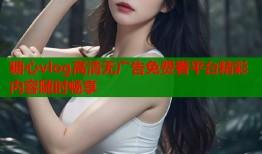 糖心vlog高清无广告免费看平台精彩内容随时畅享