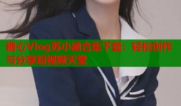 糖心Vlog苏小涵合集下载：轻松创作与分享短视频天堂