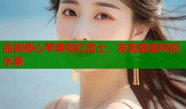 品尝糖心苹果和红富士，发现最美味的水果