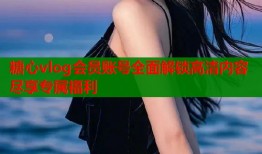 糖心vlog会员账号全面解锁高清内容尽享专属福利