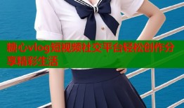 糖心vlog短视频社交平台轻松创作分享精彩生活