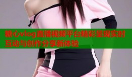 糖心vlog直播视频平台精彩呈现实时互动与创作分享新体验