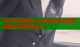 霸气吧影视糖心vlog精选影视资源高清解析引爆热搜点击