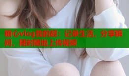 糖心vlog我的超：记录生活，分享瞬间，随时随地上传视频