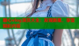 糖心vlog演员大全：发现新星，享受精彩内容