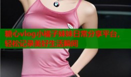 糖心vlog小橘子妹妹日常分享平台，轻松记录美好生活瞬间