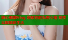 甜心娜娜Vlog 释放你的私密心情 探索无限精彩生活