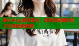 糖心vlog演员图片：探索短视频创作与分享的新高度