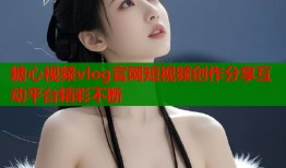 糖心视频vlog官网短视频创作分享互动平台精彩不断