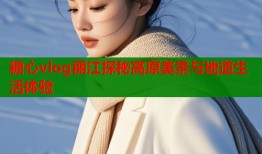 糖心vlog丽江探秘高原美景与地道生活体验