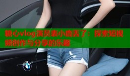 糖心vlog演员表小鹿丢了：探索短视频创作与分享的乐趣