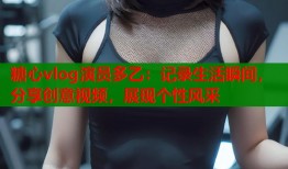 糖心vlog演员多乙：记录生活瞬间，分享创意视频，展现个性风采