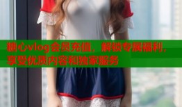 糖心vlog会员充值，解锁专属福利，享受优质内容和独家服务