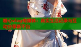糖心vlog传媒林：真实生活记录与互动分享新平台