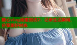 糖心vlog闺蜜到访2：记录生活瞬间，分享美好时光