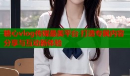 糖心vlog传媒最美平台 打造专属内容分享与互动新体验