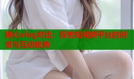 糖心vlog对比：探索短视频平台的创意与互动优势