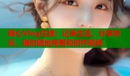 糖心Vlog在线：记录生活，分享快乐，随时随地观看和创作视频