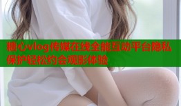 糖心vlog传媒在线全能互动平台隐私保护轻松约会观影体验