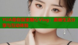 YUA带你探索糖心Vlog：美丽生活分享与互动体验