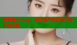 娜娜糖心vlog：解析国产剧的魅力与平台功能