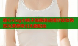 糖心vlog小桃不惊醒挑战播放体验极致沉浸感吸引无数粉丝