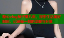 糖心vlog柚子猫八重，探索生活美好瞬间，记录每一刻的温暖与分享