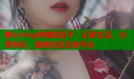 糖心vlog传媒蛇信子：记录生活，分享快乐，视频社区互动平台