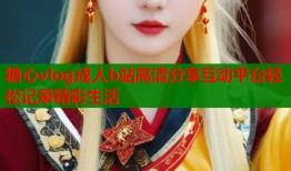糖心vlog成人b站高清分享互动平台轻松记录精彩生活