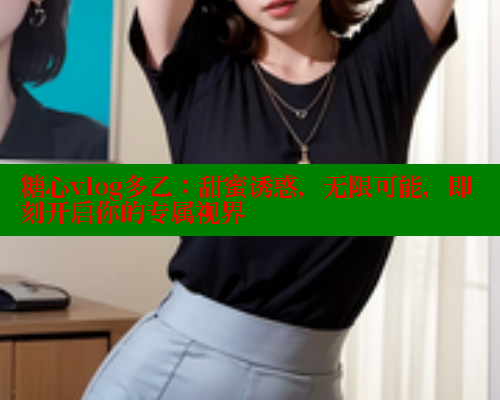 糖心vlog多乙：甜蜜诱惑，无限可能，即刻开启你的专属视界