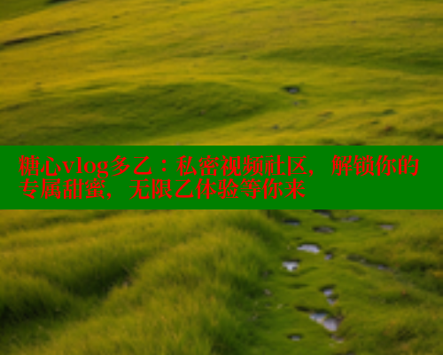 糖心vlog多乙：私密视频社区，解锁你的专属甜蜜，无限乙体验等你来