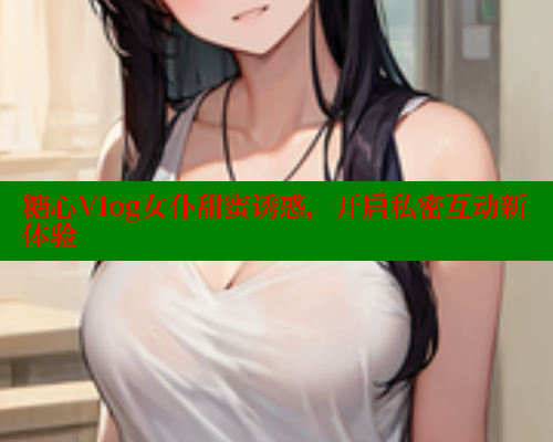 糖心Vlog女仆甜蜜诱惑，开启私密互动新体验
