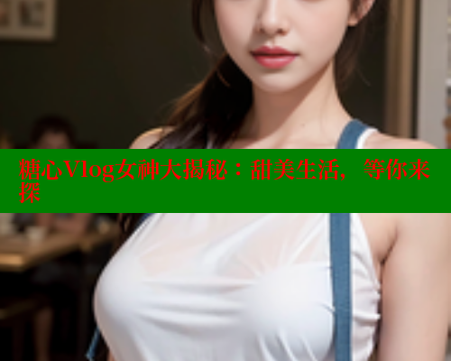 糖心Vlog女神大揭秘：甜美生活，等你来探